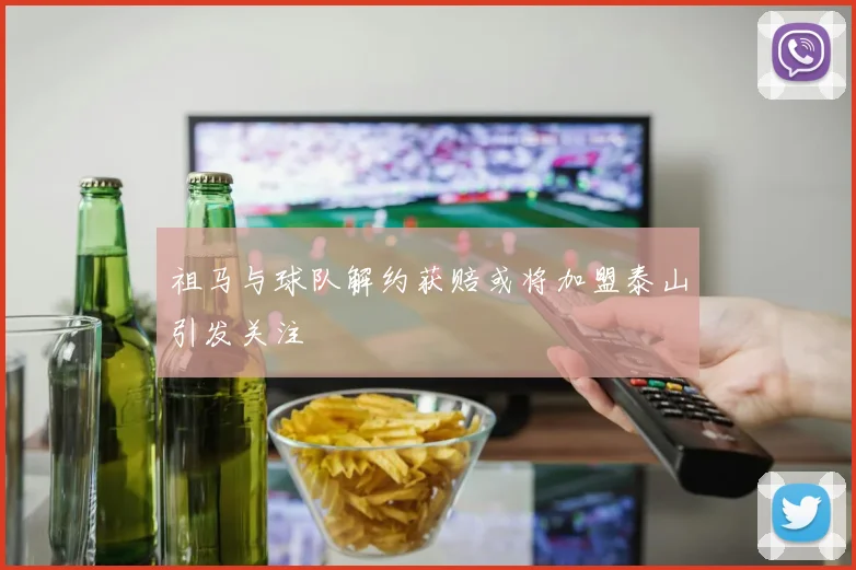 祖马与球队解约获赔或将加盟泰山引发关注