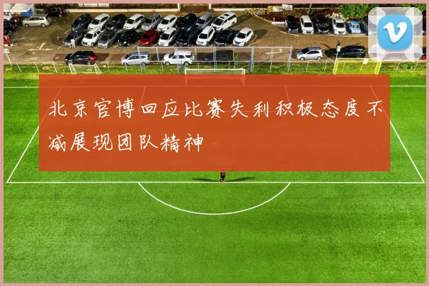 北京官博回应比赛失利积极态度不减展现团队精神
