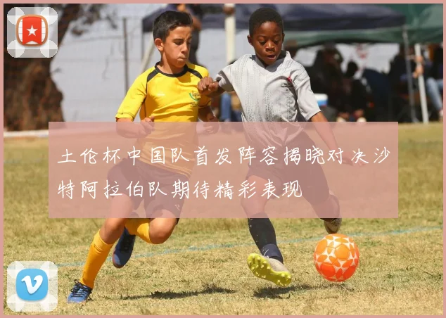 土伦杯中国队首发阵容揭晓对决沙特阿拉伯队期待精彩表现