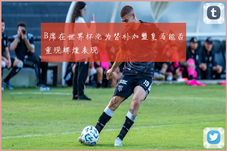 B席在世界杯沦为替补加盟皇马能否重现辉煌表现