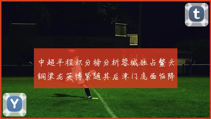 中超半程积分榜分析蓉城独占鳌头铜梁龙英博紧随其后津门虎面临降级危机
