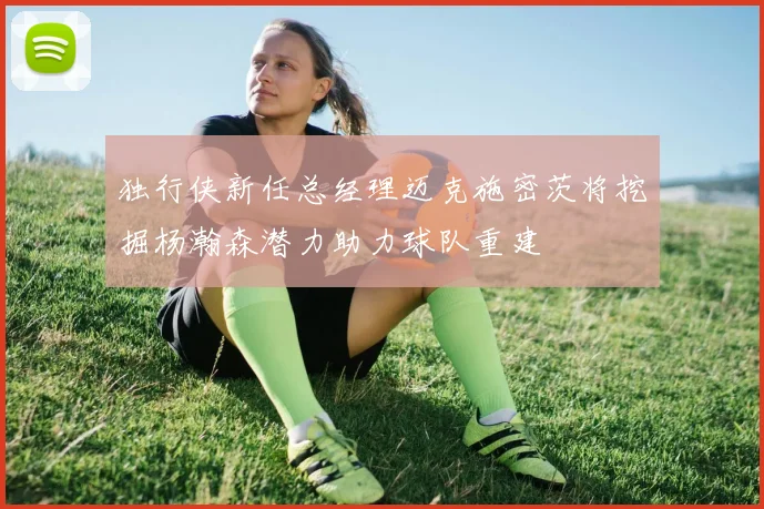 独行侠新任总经理迈克施密茨将挖掘杨瀚森潜力助力球队重建