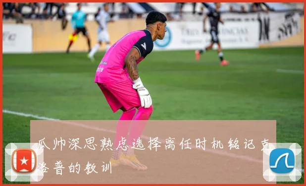 瓜帅深思熟虑选择离任时机铭记克洛普的教训
