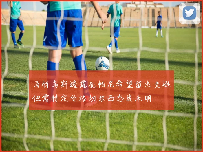 马特乌斯透露孔帕尼希望留杰克逊但需特定价格切尔西态度未明