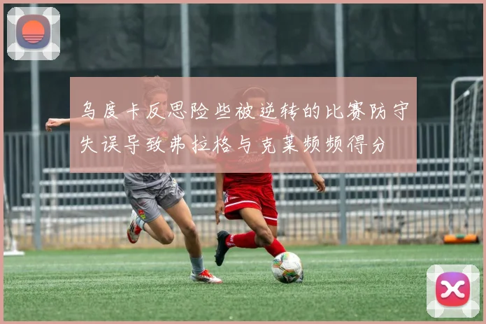 乌度卡反思险些被逆转的比赛防守失误导致弗拉格与克莱频频得分