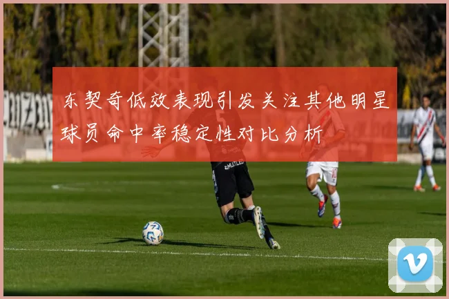东契奇低效表现引发关注其他明星球员命中率稳定性对比分析