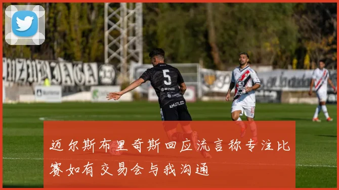 迈尔斯布里奇斯回应流言称专注比赛如有交易会与我沟通