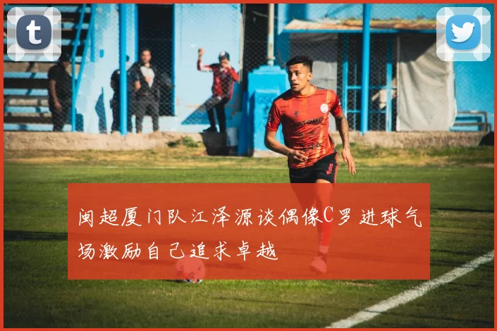闽超厦门队江泽源谈偶像C罗进球气场激励自己追求卓越