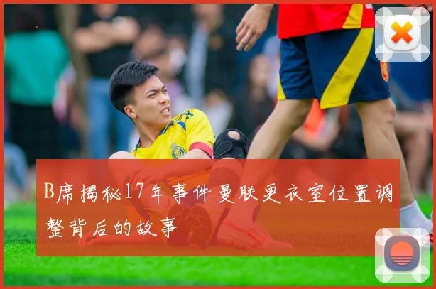 B席揭秘17年事件曼联更衣室位置调整背后的故事