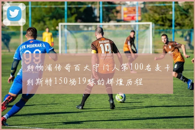利物浦传奇百大守门人第100名麦卡利斯特150场19球的辉煌历程