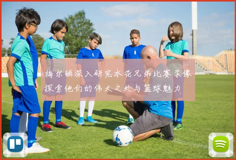 梅尔顿深入研究水花兄弟比赛录像探索他们的伟大之处与篮球魅力