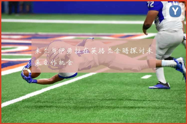 米兰与伊劳拉在英格兰会晤探讨未来合作机会