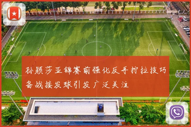 孙颖莎亚锦赛前强化反手拧拉技巧备战接发球引发广泛关注