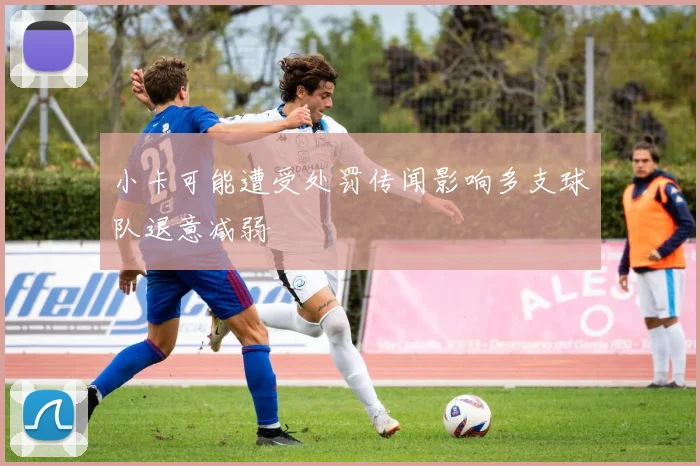 小卡可能遭受处罚传闻影响多支球队退意减弱