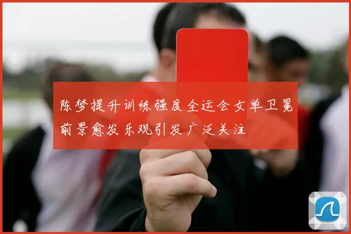 陈梦提升训练强度全运会女单卫冕前景愈发乐观引发广泛关注