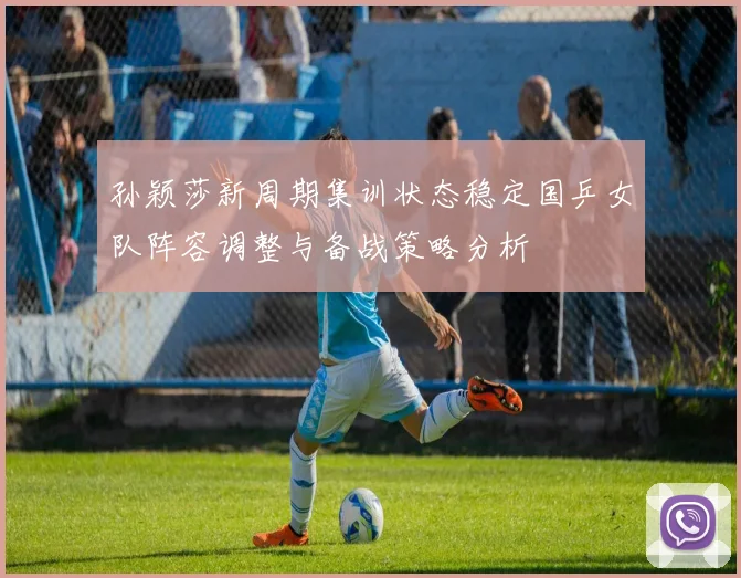 孙颖莎新周期集训状态稳定国乒女队阵容调整与备战策略分析